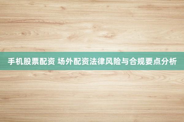 手机股票配资 场外配资法律风险与合规要点分析