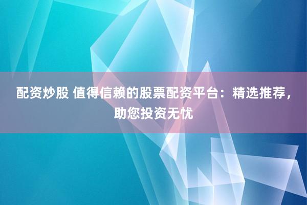 配资炒股 值得信赖的股票配资平台：精选推荐，助您投资无忧