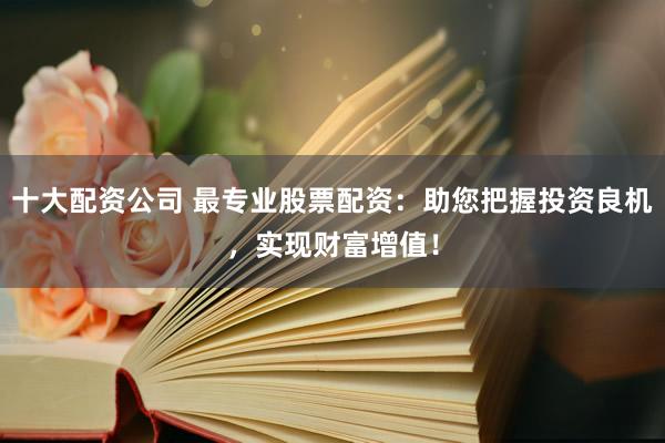 十大配资公司 最专业股票配资：助您把握投资良机，实现财富增值！