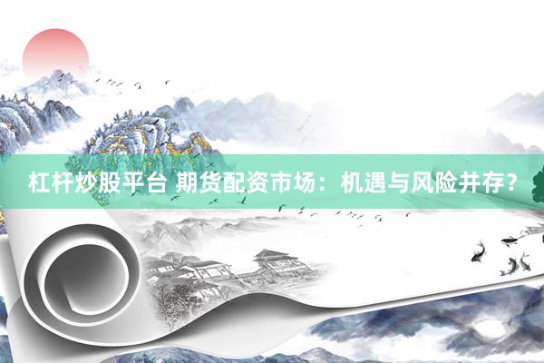 杠杆炒股平台 期货配资市场：机遇与风险并存？