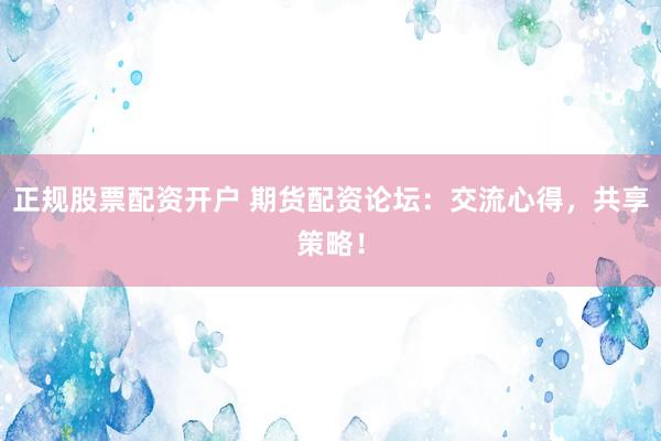 正规股票配资开户 期货配资论坛：交流心得，共享策略！