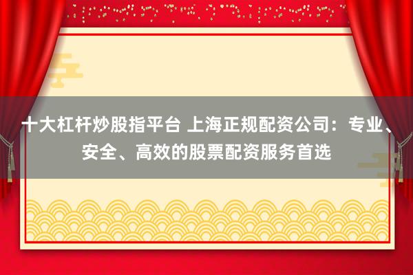 十大杠杆炒股指平台 上海正规配资公司：专业、安全、高效的股票配资服务首选