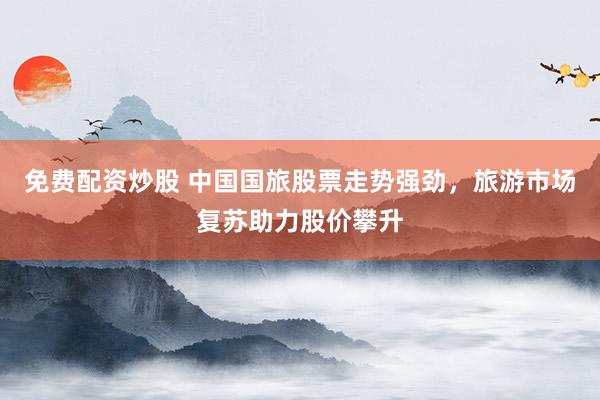 免费配资炒股 中国国旅股票走势强劲，旅游市场复苏助力股价攀升