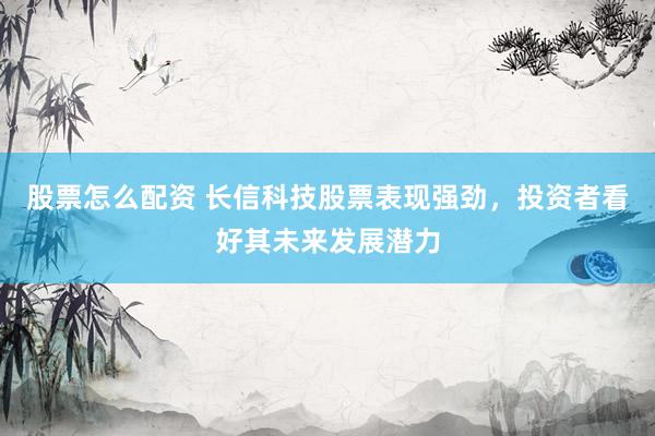 股票怎么配资 长信科技股票表现强劲，投资者看好其未来发展潜力