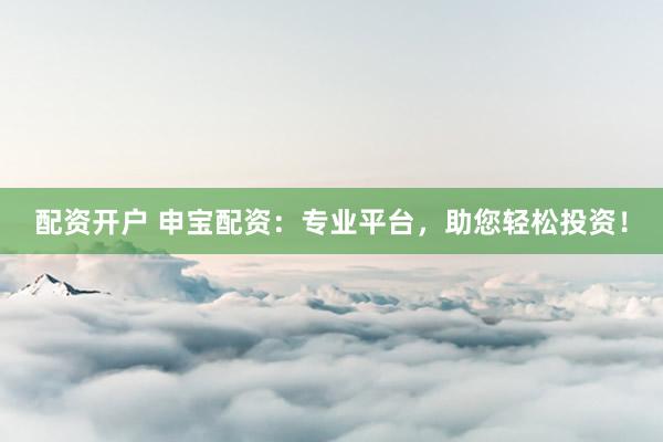 配资开户 申宝配资：专业平台，助您轻松投资！