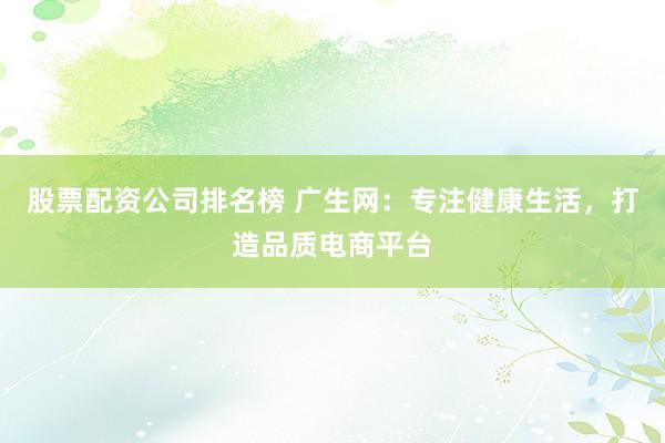 股票配资公司排名榜 广生网：专注健康生活，打造品质电商平台