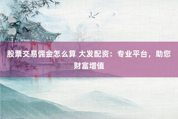 股票交易佣金怎么算 大发配资：专业平台，助您财富增值