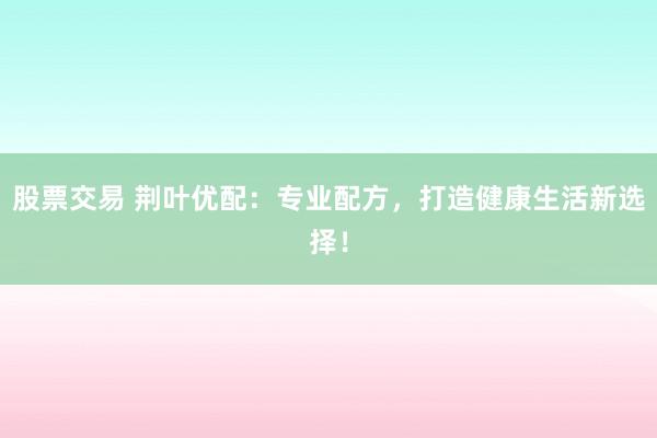 股票交易 荆叶优配：专业配方，打造健康生活新选择！