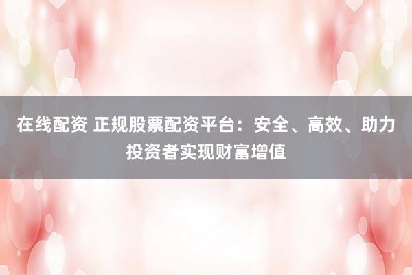 在线配资 正规股票配资平台：安全、高效、助力投资者实现财富增值