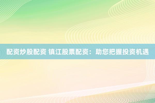 配资炒股配资 镇江股票配资：助您把握投资机遇