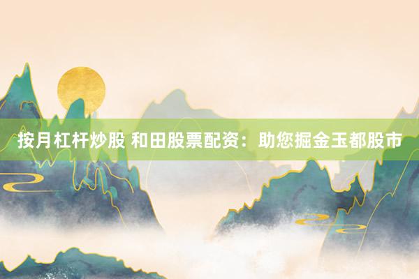 按月杠杆炒股 和田股票配资：助您掘金玉都股市