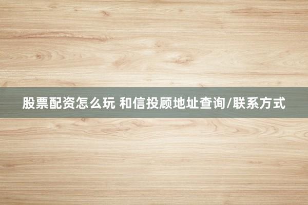 股票配资怎么玩 和信投顾地址查询/联系方式