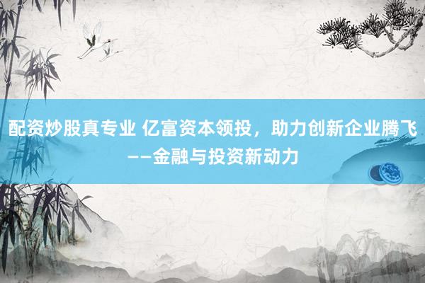配资炒股真专业 亿富资本领投，助力创新企业腾飞——金融与投资新动力
