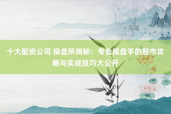 十大配资公司 操盘所揭秘：专业操盘手的股市攻略与实战技巧大公开