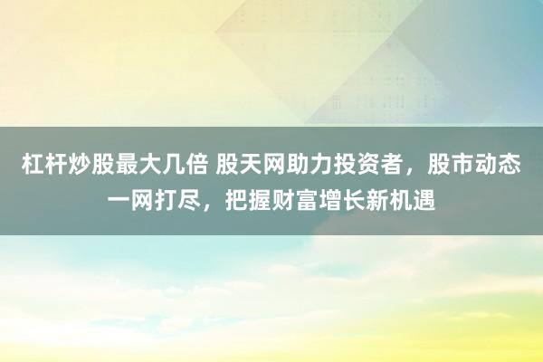 杠杆炒股最大几倍 股天网助力投资者，股市动态一网打尽，把握财富增长新机遇