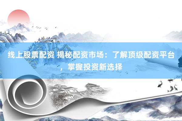 线上股票配资 揭秘配资市场：了解顶级配资平台，掌握投资新选择
