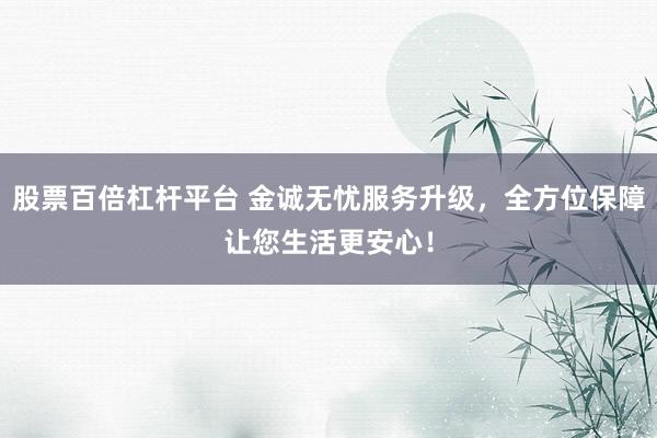 股票百倍杠杆平台 金诚无忧服务升级，全方位保障让您生活更安心！
