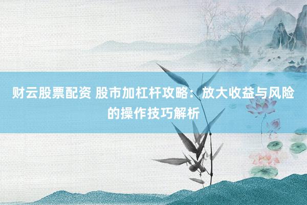 财云股票配资 股市加杠杆攻略：放大收益与风险的操作技巧解析