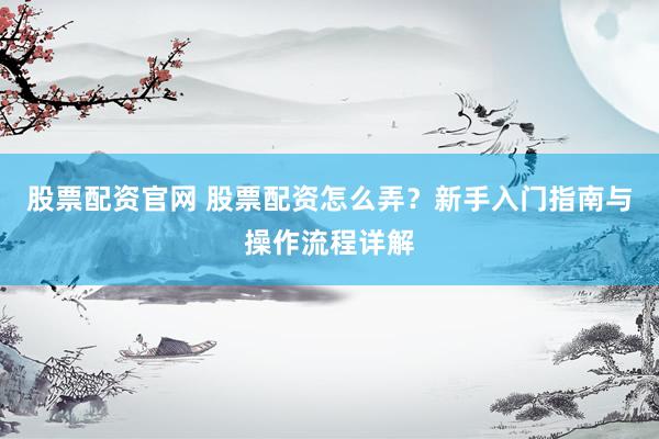 股票配资官网 股票配资怎么弄？新手入门指南与操作流程详解