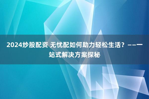 2024炒股配资 无忧配如何助力轻松生活？——一站式解决方案探秘