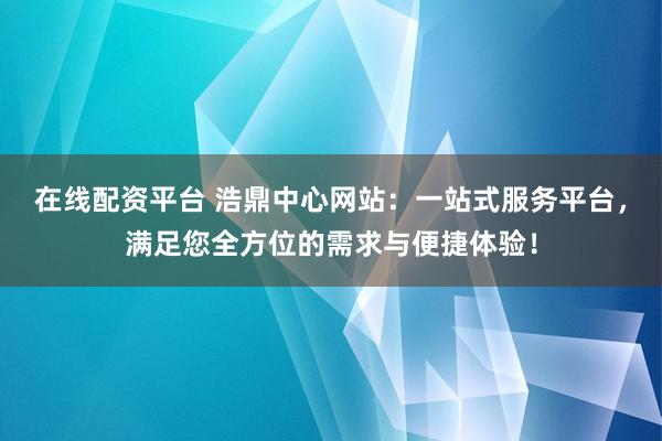 在线配资平台 浩鼎中心网站：一站式服务平台，满足您全方位的需求与便捷体验！