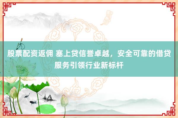 股票配资返佣 塞上贷信誉卓越，安全可靠的借贷服务引领行业新标杆