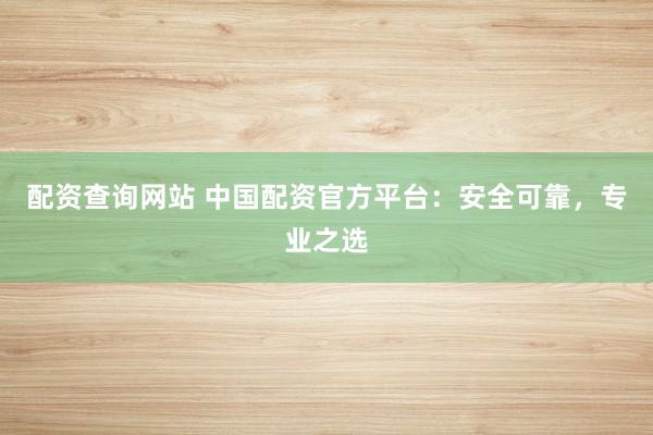 配资查询网站 中国配资官方平台：安全可靠，专业之选