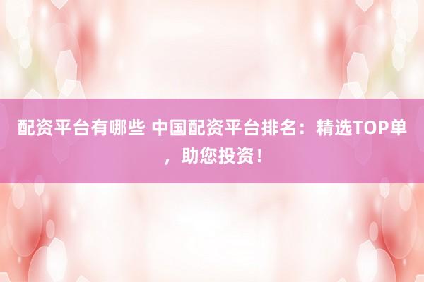 配资平台有哪些 中国配资平台排名：精选TOP单，助您投资！