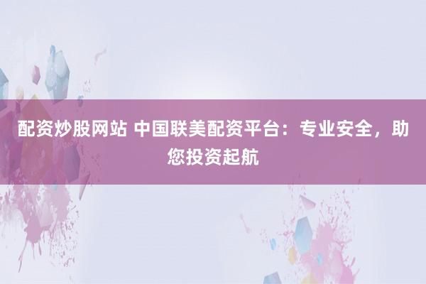 配资炒股网站 中国联美配资平台：专业安全，助您投资起航
