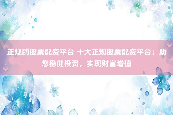 正规的股票配资平台 十大正规股票配资平台：助您稳健投资，实现财富增值