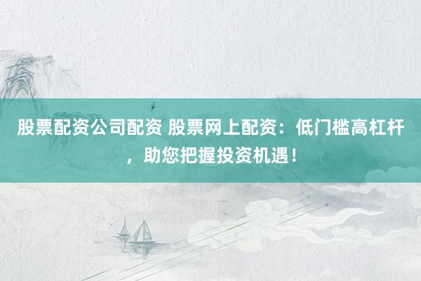 股票配资公司配资 股票网上配资：低门槛高杠杆，助您把握投资机遇！