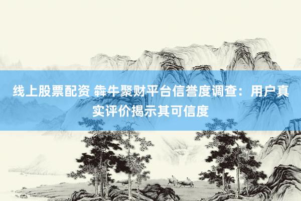 线上股票配资 犇牛聚财平台信誉度调查：用户真实评价揭示其可信度