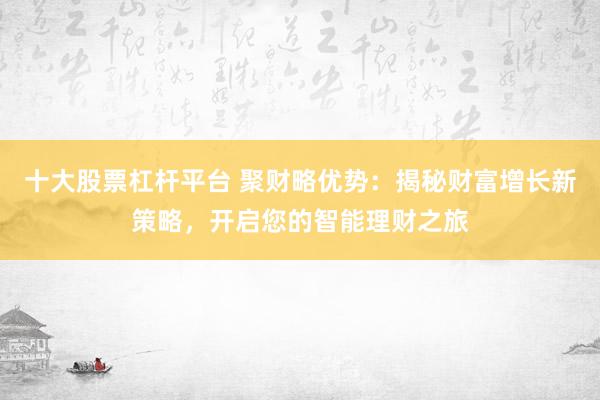 十大股票杠杆平台 聚财略优势：揭秘财富增长新策略，开启您的智能理财之旅