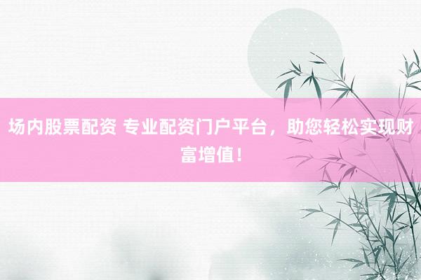 场内股票配资 专业配资门户平台，助您轻松实现财富增值！
