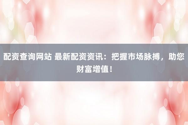 配资查询网站 最新配资资讯：把握市场脉搏，助您财富增值！