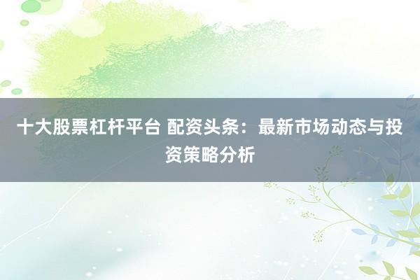 十大股票杠杆平台 配资头条：最新市场动态与投资策略分析