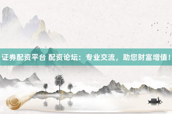 证券配资平台 配资论坛：专业交流，助您财富增值！