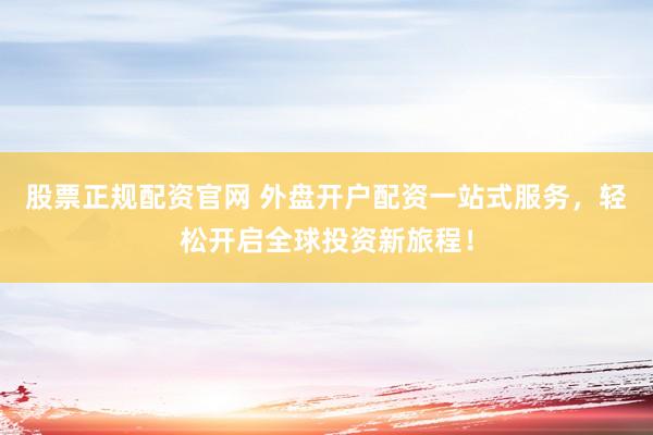 股票正规配资官网 外盘开户配资一站式服务，轻松开启全球投资新旅程！
