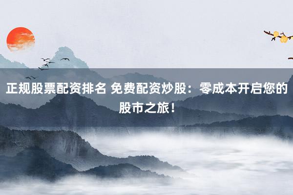 正规股票配资排名 免费配资炒股：零成本开启您的股市之旅！