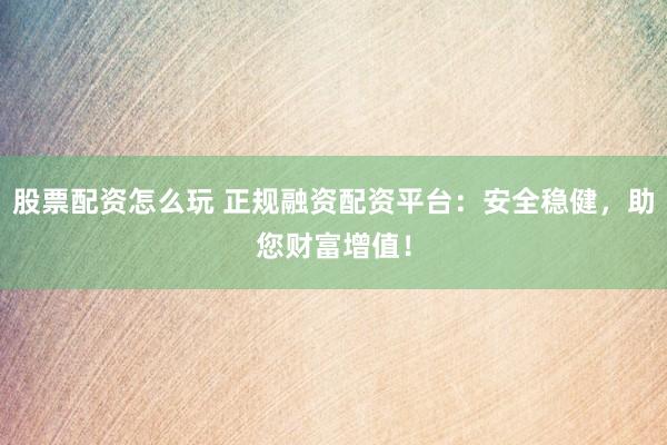 股票配资怎么玩 正规融资配资平台：安全稳健，助您财富增值！