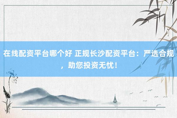 在线配资平台哪个好 正规长沙配资平台:严选合规,助您投资无忧!