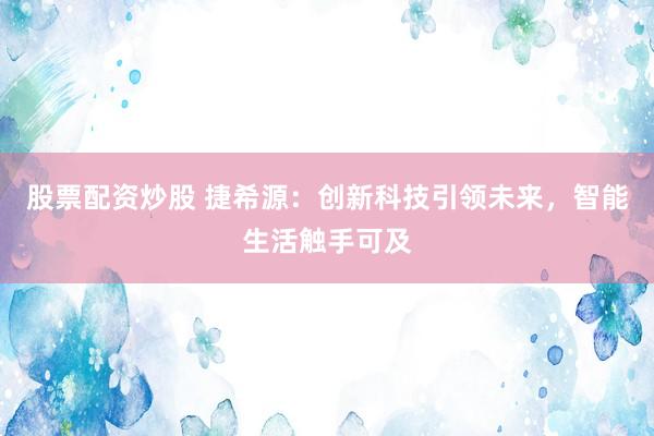股票配资炒股 捷希源:创新科技引领未来,智能生活触手可及