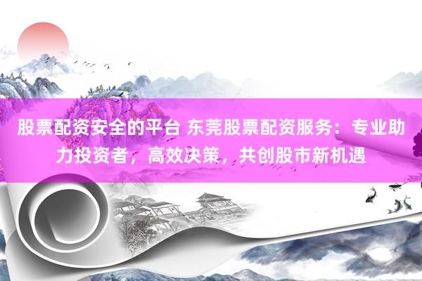 股票配资安全的平台 东莞股票配资服务：专业助力投资者，高效决策，共创股市新机遇