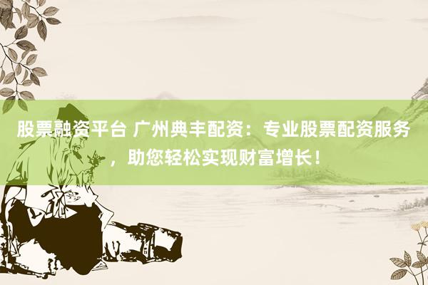 股票融资平台 广州典丰配资：专业股票配资服务，助您轻松实现财富增长！