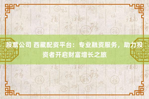 股票公司 西藏配资平台：专业融资服务，助力投资者开启财富增长之旅