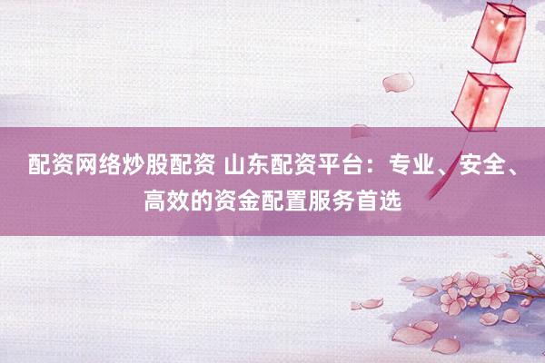 配资网络炒股配资 山东配资平台：专业、安全、高效的资金配置服务首选