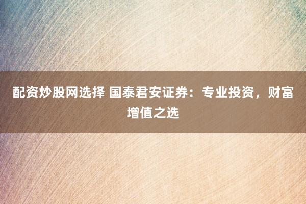配资炒股网选择 国泰君安证券：专业投资，财富增值之选