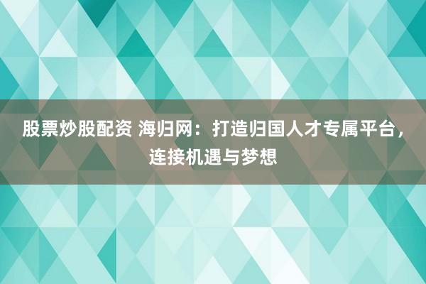 股票炒股配资 海归网：打造归国人才专属平台，连接机遇与梦想