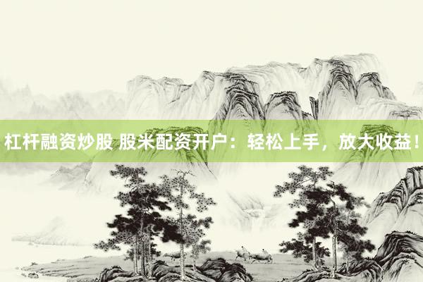 杠杆融资炒股 股米配资开户：轻松上手，放大收益！