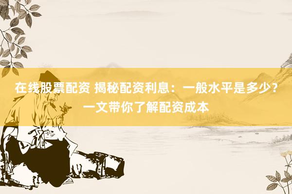 在线股票配资 揭秘配资利息：一般水平是多少？一文带你了解配资成本